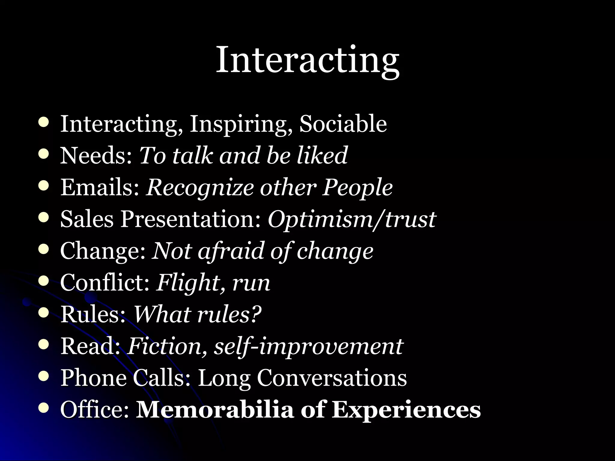 Interacting Interacting, Inspiring, Sociable Needs:  To talk and be liked Emails:  Recognize other People Sales Presentation:  Optimism/trust Change:  Not afraid of change Conflict:  Flight, run Rules:  What rules? Read:  Fiction, self-improvement Phone Calls: Long Conversations Office:  Memorabilia of Experiences   