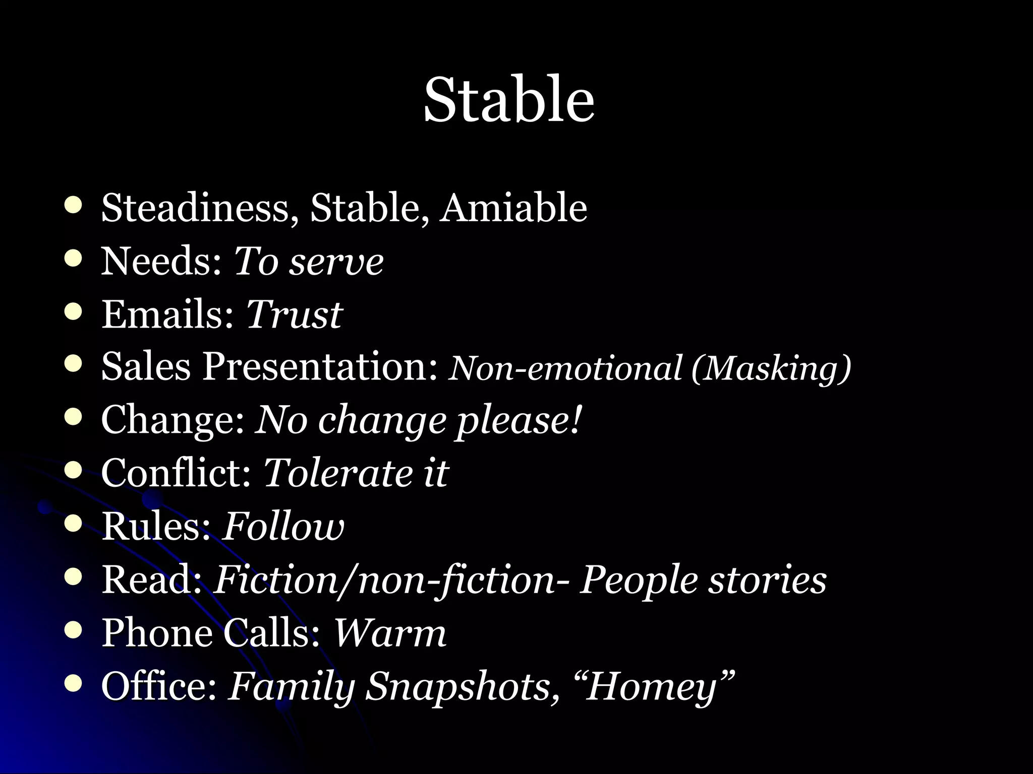 Stable  Steadiness, Stable, Amiable Needs:  To serve Emails:  Trust Sales Presentation:  Non-emotional (Masking) Change:  No change please! Conflict:  Tolerate it Rules:  Follow Read:  Fiction/non-fiction- People stories Phone Calls:  Warm Office:  Family Snapshots, “Homey”   