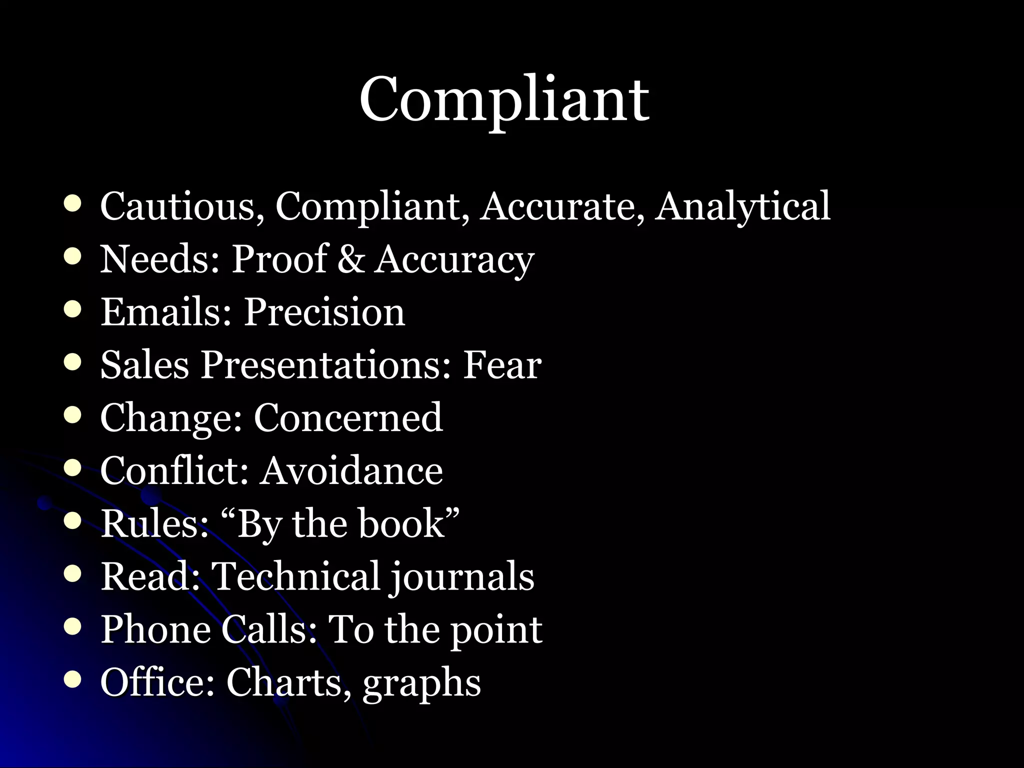 Compliant  Cautious, Compliant, Accurate, Analytical Needs: Proof & Accuracy Emails: Precision Sales Presentations: Fear Change: Concerned Conflict: Avoidance Rules: “By the book” Read: Technical journals Phone Calls: To the point Office: Charts, graphs  