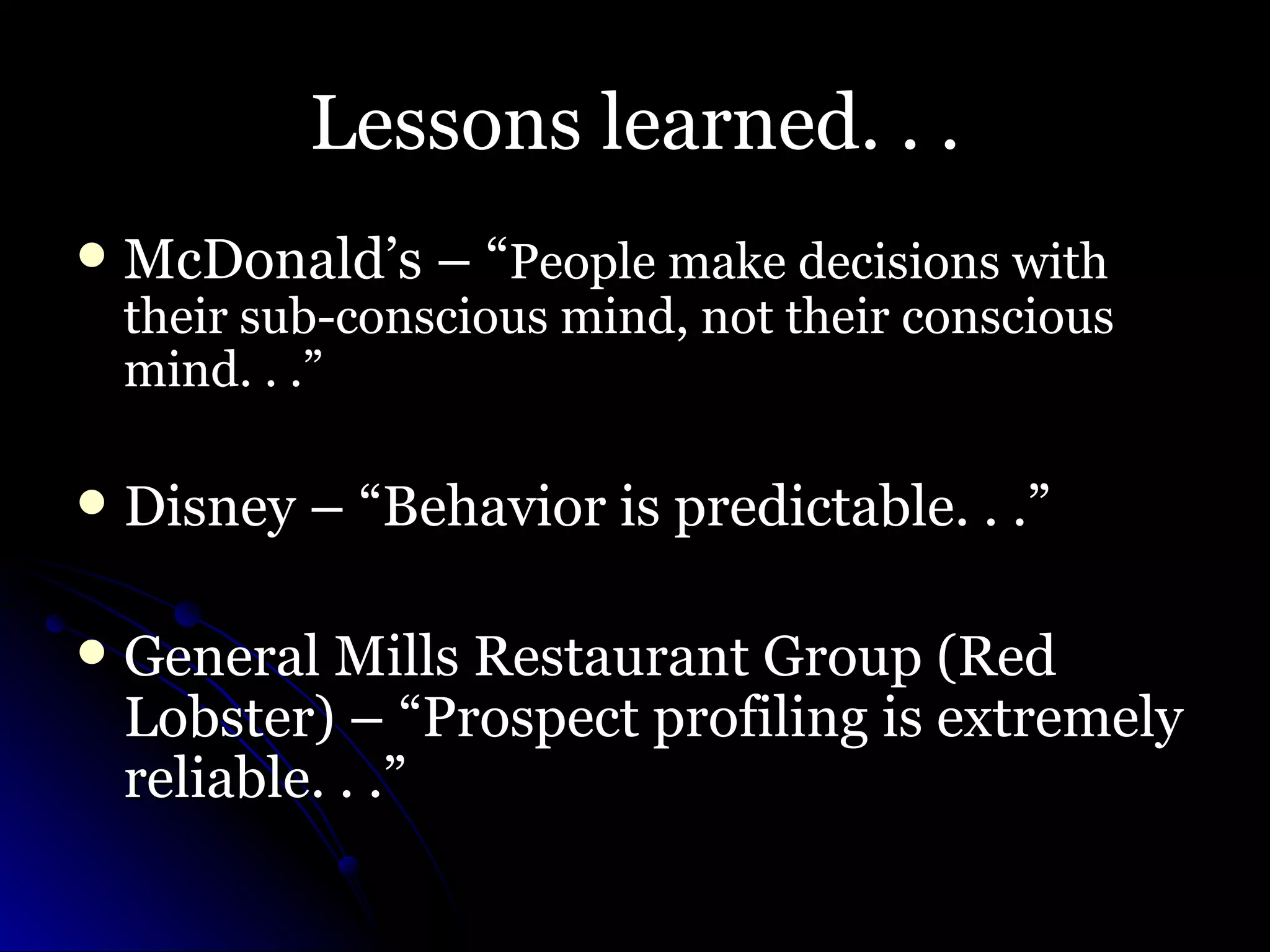 Lessons learned. . . McDonald’s – “ People make decisions with their sub-conscious mind, not their conscious mind. . .” Disney – “Behavior is predictable. . .” General Mills Restaurant Group (Red Lobster) – “Prospect profiling is extremely reliable. . .” 