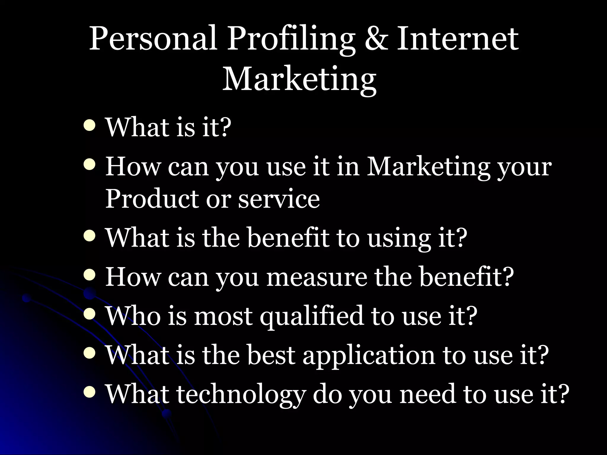 Personal Profiling & Internet Marketing  What is it? How can you use it in Marketing your Product or service What is the benefit to using it? How can you measure the benefit? Who is most qualified to use it? What is the best application to use it? What technology do you need to use it? 