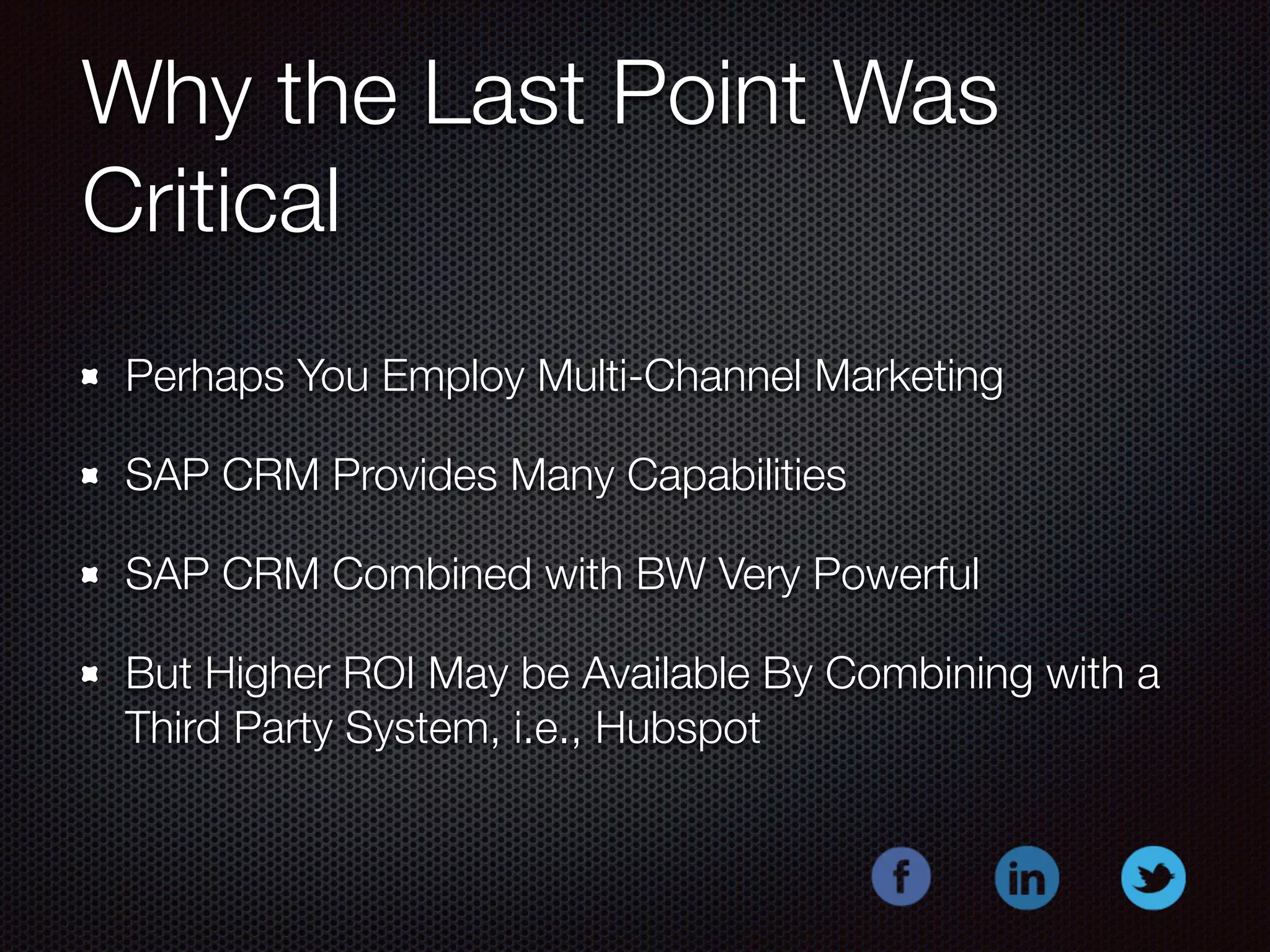 Why the Last Point Was 
Critical 
Perhaps You Employ Multi-Channel Marketing 
SAP CRM Provides Many Capabilities 
SAP CRM Combined with BW Very Powerful 
But Higher ROI May be Available By Combining with a 
Third Party System, i.e., Hubspot 
 