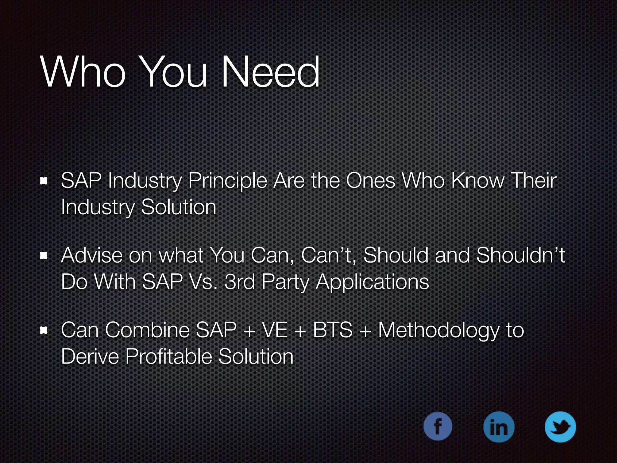 Who You Need 
SAP Industry Principle Are the Ones Who Know Their 
Industry Solution 
Advise on what You Can, Can’t, Should and Shouldn’t 
Do With SAP Vs. 3rd Party Applications 
Can Combine SAP + VE + BTS + Methodology to 
Derive Profitable Solution 
 