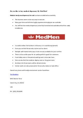 Do you like to buy medical dispensary By MedMen?
Medical marijuana dispensary for sale has been established successfully.
 This business seems to be very easy to execute.
 Many part-time and full-time highly experienced employees are available.
 You will find the medical dispensary to be fully furnished and available with all the ready
installations.
 It could be either the furniture or fixtures; or it could be equipments.
 Even you can find the security system such as alarm.
 Multiple well-maintained Luxury rooms are also available for your comfort.
 There is also a wide space for car parking which is good for customers.
 Front lobby room or the patient waiting room is also seen here.
 One can also find the medicine display room or the green room.
 And doors for these rooms will be almost remote.
 Certain works are also processed at the security station or back office.
Overall very clean and friendly environment can be found here.
The MedMen
8441 Warner Drive
Culver City, CA, 90232
USA
PH : (855) 292-8399
 