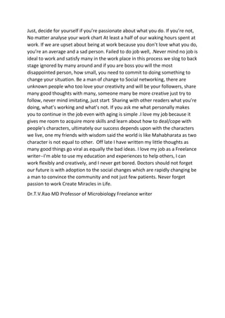 Just, decide for yourself if you’re passionate about what you do. If you’re not,
No matter analyse your work chart At least a half of our waking hours spent at
work. If we are upset about being at work because you don’t love what you do,
you’re an average and a sad person. Failed to do job well, .Never mind no job is
ideal to work and satisfy many in the work place in this process we slog to back
stage ignored by many around and if you are boss you will the most
disappointed person, how small, you need to commit to doing something to
change your situation. Be a man of change to Social networking, there are
unknown people who too love your creativity and will be your followers, share
many good thoughts with many, someone many be more creative just try to
follow, never mind imitating, just start Sharing with other readers what you’re
doing, what’s working and what’s not. If you ask me what personally makes
you to continue in the job even with aging is simple .I love my job because it
gives me room to acquire more skills and learn about how to deal/cope with
people's characters, ultimately our success depends upon with the characters
we live, one my friends with wisdom said the world is like Mahabharata as two
character is not equal to other. Off late I have written my little thoughts as
many good things go viral as equally the bad ideas. I love my job as a Freelance
writer--I'm able to use my education and experiences to help others, I can
work flexibly and creatively, and I never get bored. Doctors should not forget
our future is with adoption to the social changes which are rapidly changing be
a man to convince the community and not just few patients. Never forget
passion to work Create Miracles in Life.
Dr.T.V.Rao MD Professor of Microbiology Freelance writer
 