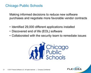 © 2017 Flexera Software LLC. All rights reserved. | Company Confidential21
Chicago Public Schools
Making informed decisions to reduce new software
purchases and negotiate more favorable vendor contracts
• Identified 29,000 different applications installed
• Discovered end of life (EOL) software
• Collaborated with the security team to remediate issues
 
