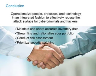 © 2017 Flexera Software LLC. All rights reserved. | Company Confidential26
Conclusion
Operationalize people, processes and technology
in an integrated fashion to effectively reduce the
attack surface for cybercriminals and hackers.
Maintain and share accurate inventory data
Streamline and rationalize your portfolio
Conduct risk assessment
Prioritize security patching
 