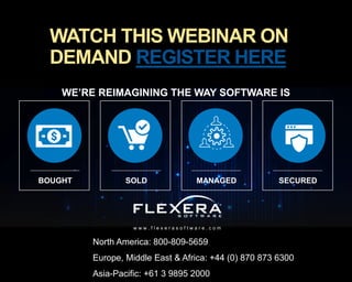 © 2017 Flexera Software LLC. All rights reserved. | Company Confidential28
WE’RE REIMAGINING THE WAY SOFTWARE IS
w w w . f l e x e r a s o f t w a r e . c o m
SOLD SECUREDMANAGEDBOUGHT
North America: 800-809-5659
Europe, Middle East & Africa: +44 (0) 870 873 6300
Asia-Pacific: +61 3 9895 2000
WATCH THIS WEBINAR ON
DEMAND REGISTER HERE
 