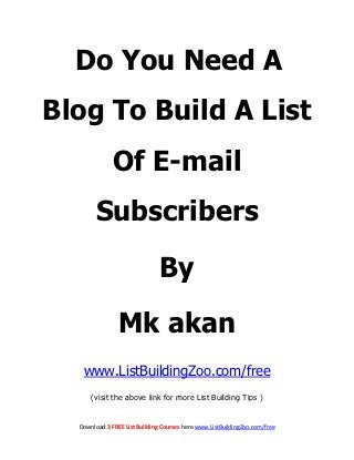Do You Need A
Blog To Build A List
              Of E-mail
        Subscribers

                               By

                Mk akan
   www.ListBuildingZoo.com/free
      (visit the above link for more List Building Tips )


  Download 3 FREE List Building Courses here www.ListBuildingZoo.com/free
 