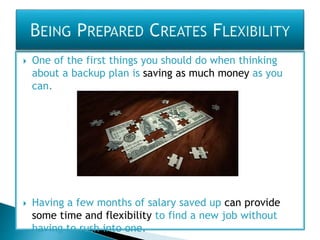  One of the first things you should do when thinking
about a backup plan is saving as much money as you
can.
 Having a few months of salary saved up can provide
some time and flexibility to find a new job without
having to rush into one.
 