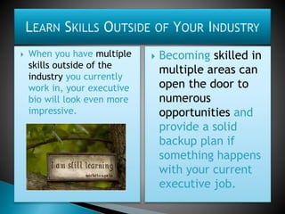  When you have multiple
skills outside of the
industry you currently
work in, your executive
bio will look even more
impressive.
 Becoming skilled in
multiple areas can
open the door to
numerous
opportunities and
provide a solid
backup plan if
something happens
with your current
executive job.
 