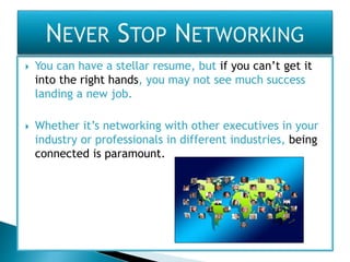  You can have a stellar resume, but if you can’t get it
into the right hands, you may not see much success
landing a new job.
 Whether it’s networking with other executives in your
industry or professionals in different industries, being
connected is paramount.
 