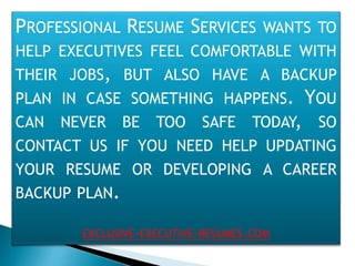 PROFESSIONAL RESUME SERVICES WANTS TO
HELP EXECUTIVES FEEL COMFORTABLE WITH
THEIR JOBS, BUT ALSO HAVE A BACKUP
PLAN IN CASE SOMETHING HAPPENS. YOU
CAN NEVER BE TOO SAFE TODAY, SO
CONTACT US IF YOU NEED HELP UPDATING
YOUR RESUME OR DEVELOPING A CAREER
BACKUP PLAN.
EXCLUSIVE-EXECUTIVE-RESUMES.COM
 
