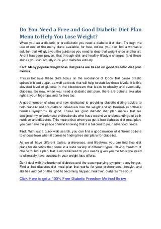 Do You Need a Free and Good Diabetic Diet Plan
Menu to Help You Lose Weight?
When you are a diabetic or pre-diabetic you need a diabetic diet plan. Through the
use of one of the many plans available, for free, online, you can find a workable
solution that will give you the guidance you need to drop that weight once and for all.
And it has been proven, that through diet and healthy lifestyle changes (and these
alone), you can actually cure your diabetes entirely.
Fact: Many popular weight loss diet plans are based on good diabetic diet plan
menus.
This is because these diets focus on the avoidance of foods that cause drastic
spikes in blood sugar, as well as foods that will help to stabilize these levels. It is this
elevated level of glucose in the bloodstream that leads to obesity and eventually,
diabetes. So now, when you need a diabetic diet plan, there are options available
right at your fingertips, and for free too.
A good number of sites and now dedicated to providing diabetic dieting advice to
help diabetic and pre-diabetic individuals lose the weight and rid themselves of these
horrible symptoms for good. These are good diabetic diet plan menus that are
designed my experienced professionals who have extensive understandings of both
nutrition and diabetes. This means that when you get a free diabetes diet meal plan,
you can have the peace of mind knowing that it is tailored to your advanced needs.
Fact: With just a quick web search, you can find a good number of different options
to choose from when it comes to finding free diet plans for diabetics.
As we all have different tastes, preferences, and lifestyles, you can find free diet
plans for diabetics that come in a wide variety of different types. Having freedom of
choice to find a plan that is more tailored to your needs gives you the tools you need
to ultimately have success in your weight loss efforts.
Don't deal with the burden of diabetes and the accompanying symptoms any longer.
Find a free diabetes diet meal plan that works for your preferences, lifestyle, and
abilities and get on the road to becoming happier, healthier, diabetes free you!
Click Here to get a 100% Free Diabetic Freedom Method Below
 