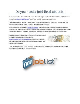 Do you need a job? Read about it!
Extra extra read all about it! Canada has a job search engine and it’s called New Job List and it is located
on the link:http://newjoblist.com/ and it’s the best job search engine out there.
Why? Because it has not only Canada search, it has worldwide search. That means you can search by
many different counties, dates, category, province, region and more.
If you are looking for a perfect search job engines, New Job List (NJL) is the one. Before you decide to
start your job search online, you have to gain some extra job search skills. That’s why Money Blog is here
and it’s part of the NJL. Updated regularly and providing excellent job search tips all over the world.
So if you want to find out how to find job in Toronto go ahead
and visit Money Blog which is located at:
http://newjoblist.com/moneyblog/ and read those fantastic
job search tips, how to find a job with job search engine, how
to find a job in Canada.
This can be very difficult task if you don’t know how to do it. Having a plan is very important and also
you have to know what are you searching for.
 