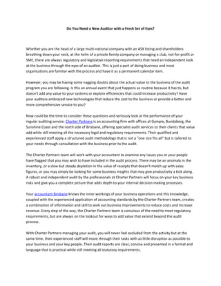 Do You Need a New Auditor with a Fresh Set of Eyes?




Whether you are the head of a large multi-national company with an ASX listing and shareholders
breathing down your neck, at the helm of a private family company or managing a club, not-for-profit or
SME, there are always regulatory and legislative reporting requirements that need an independent look
at the business through the eyes of an auditor. This is just a part of doing business and most
organisations are familiar with the process and have it as a permanent calendar item.

However, you may be having some nagging doubts about the actual value to the business of the audit
program you are following. Is this an annual event that just happens as routine because it has to, but
doesn’t add any value to your systems or explore efficiencies that could increase productivity? Have
your auditors embraced new technologies that reduce the cost to the business or provide a better and
more comprehensive service to you?

Now could be the time to consider these questions and seriously look at the performance of your
regular auditing service. Charter Partners is an accounting firm with offices at Gympie, Bundaberg, the
Sunshine Coast and the north side of Brisbane, offering specialist audit services to their clients that value
add while still meeting all the necessary legal and regulatory requirements. Their qualified and
experienced staff apply a structured audit methodology that is not a “one size fits all” but is tailored to
your needs through consultation with the business prior to the audit.

The Charter Partners team will work with your accountant to examine any issues you or your people
have flagged that you may wish to have included in the audit process. There may be an anomaly in the
inventory, or a slow but steady depletion in the value of receipts that doesn’t match up with sales
figures, or you may simply be looking for some business insights that may give productivity a kick along.
A robust and independent audit by the professionals at Charter Partners will focus on your key business
risks and give you a complete picture that adds depth to your internal decision making processes.

Your accountant Brisbane knows the inner workings of your business operations and this knowledge,
coupled with the experienced application of accounting standards by the Charter Partners team, creates
a combination of information and skill to seek out business improvements to reduce costs and increase
revenue. Every step of the way, the Charter Partners team is conscious of the need to meet regulatory
requirements, but are always on the lookout for ways to add value that extend beyond the audit
process.

With Charter Partners managing your audit, you will never feel excluded from the activity but at the
same time, their experienced staff will move through their tasks with as little disruption as possible to
your business and your key people. Their audit reports are clear, concise and presented in a format and
language that is practical while still meeting all statutory requirements.
 