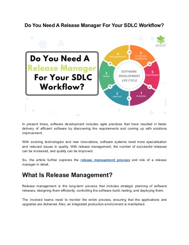 Do You Need A Release Manager For Your SDLC Workflow?
In present times, software development includes agile practices that have resulted in faster
delivery of efficient software by discovering the requirements and coming up with solutions
improvement.
With evolving technologies and new innovations, software systems need more specialisation
and reduced issues in quality. With release management, the number of successful releases
can be increased, and quality can be improved.
So, the article further explores the release management process and role of a release
manager in detail.
What Is Release Management?
Release management is the long-term process that includes strategic planning of software
releases, designing them efficiently, controlling the software build, testing, and deploying them.
The involved teams need to monitor the entire process, ensuring that the applications and
upgrades are delivered. Also, an integrated production environment is maintained.
 