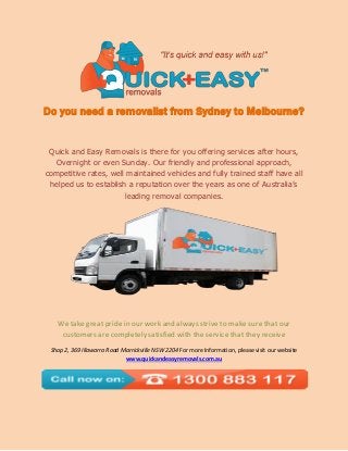 Do you need a removalist from Sydney to Melbourne? 
Quick and Easy Removals is there for you offering services after hours, Overnight or even Sunday. Our friendly and professional approach, competitive rates, well maintained vehicles and fully trained staff have all helped us to establish a reputation over the years as one of Australia’s leading removal companies. 
We take great pride in our work and always strive to make sure that our customers are completely satisfied with the service that they receive 
Shop 2, 369 Illawarra Road Marrickville NSW 2204 For more Information, please visit our website www.quickandeasyremovals.com.au 

