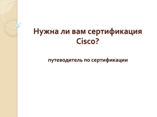 Нужна	
  ли	
  вам	
  сертификация	
  
                Cisco?	
  
                   	
  
     путеводитель	
  по	
  сертификации	
  
 