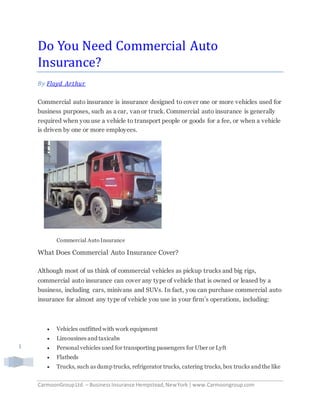 CarmoonGroupLtd. – BusinessInsurance Hempstead,NewYork |www.Carmoongroup.com
1
Do You Need Commercial Auto
Insurance?
By Floyd Arthur
Commercial auto insurance is insurance designed to cover one or more vehicles used for
business purposes, such as a car, van or truck. Commercial auto insurance is generally
required when you use a vehicle to transport people or goods for a fee, or when a vehicle
is driven by one or more employees.
Commercial Auto Insurance
What Does Commercial Auto Insurance Cover?
Although most of us think of commercial vehicles as pickup trucks and big rigs,
commercial auto insurance can cover any type of vehicle that is owned or leased by a
business, including cars, minivans and SUVs. In fact, you can purchase commercial auto
insurance for almost any type of vehicle you use in your firm’s operations, including:
 Vehicles outfitted with work equipment
 Limousines and taxicabs
 Personal vehicles used for transporting passengers for Uber or Lyft
 Flatbeds
 Trucks, such as dump trucks, refrigerator trucks, catering trucks, box trucks and the like
 