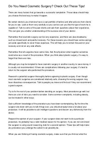 Do You Need Cosmetic Surgery? Check Out These Tips!
There are many factors that go towards a successful completion. These ideas should help
you choose the best way to make it happen.
Be certain doctors you interview have a vast portfolio of before and after pictures from clients
for you to see. Look at them very carefully so you can be sure you like the type of work he is
capable of. Talk to some of the past clients and ask them questions about their experience.
This can give you a better understanding of the success rate of your doctor.
Remember that cosmetic surgery can be very expensive, and there are also drawbacks,
such as missed work and painful recovery. For these reasons you should have some savings
set aside specifically to cover those expenses. This will help you to remain focused on your
recovery and not on any side effects.
Remember that all surgeries have some risks. Ask the physician what negative outcomes
could arise as a result of the procedure. When you think about plastic surgery, it's easy to
forget that there are risks.
Although you may be tempted to have cosmetic surgery in another country to save money, it
is usually not recommended. If there are complications following your surgery, it's best to
return to the surgeon who performed the procedure.
Research a potential surgeon thoroughly before agreeing to plastic surgery. Even though
most cosmetic surgeries are considered relatively safe, choosing the wrong surgeon may
have disastrous consequences. Talk to people you know and find out if they can recommend
a good surgeon.
Try to fix the root of your problem before deciding on surgery. Most procedures go well, but
there are a lot of risks you need to consider. Some common complaints, including obesity,
can be treated in other ways.
Gain sufficient knowledge of the procedure you have been contemplating. By the time the
surgeon sits down with you to talk things over, you should already know a lot about your
procedure. It will be possible to ask intelligent questions and discern any dishonesty from the
doctor.
Respect the opinion of your surgeon. If your surgeon does not want to do a particular
procedure, he probably has a valid medical reason for his opinion. If you are not convinced
the surgeon is using sound reasoning, look for a second opinion. These tips will help make
any procedure you undergo the safest it can possibly be.
When you are thinking of having cosmetic surgery, make sure that you find out what the
 