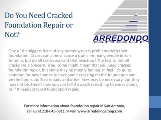 One of the biggest fears of any homeowner is problems with their
foundation. Cracks can almost cause a panic for many people in San
Antonio, but do all cracks warrant that reaction? The fact is, not all
cracks are a concern. True, some might mean that you need cracked
foundation repair, but some may be mostly benign. In fact, it’s quite
common for new homes to have some cracking on the foundation and
on the floor slab. Slab repairs and other fixes may be necessary, but they
may not be. Here’s how you can tell if a crack is nothing to worry about,
or if it needs cracked foundation repair.
For more information about foundation repair in San Antonio,
call us at 210-645-6811 or visit www.arredondogroup.com
Do You Need Cracked
Foundation Repair or
Not?
 