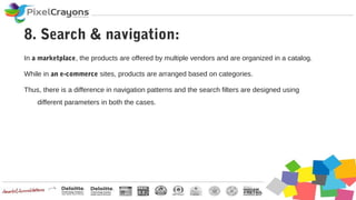 In a marketplace, the products are offered by multiple vendors and are organized in a catalog.
While in an e-commerce sites, products are arranged based on categories.
Thus, there is a difference in navigation patterns and the search filters are designed using
different parameters in both the cases.
8. Search & navigation:
 