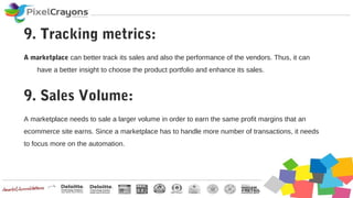 A marketplace can better track its sales and also the performance of the vendors. Thus, it can
have a better insight to choose the product portfolio and enhance its sales.
9. Tracking metrics:
A marketplace needs to sale a larger volume in order to earn the same profit margins that an
ecommerce site earns. Since a marketplace has to handle more number of transactions, it needs
to focus more on the automation.
9. Sales Volume:
 