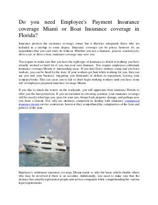 Do you need Employee's Payment Insurance
coverage Miami or Boat Insurance coverage in
Florida?
Insurance protects the insurance coverage owner but it likewise safeguards those who are
included in a mishap to some degree. Insurance coverage can be pricey however it's an
expenditure that you can't truly do without. Whether you run a business, possess a motorcycle,
drive a car, or drive a boat, insurance coverage may save you.
You require to make sure that you have the right type of insurance to shield everything you have
actually worked so hard for if you run your own business. You require employees settlement
insurance coverage Miami or surrounding areas. If you don't have workers comp and you have
workers, you can be fined by the state. If your workers get hurt while working for you, they can
sue you and your business, triggering you thousands of dollars in repayment, leaving your
company broke. This can cause you to fail so don't begin working workers until you have some
sort of employees payment insurance coverage Miami.
If you like to attack the waters on the weekends, you will appreciate boat insurance Florida to
offer you the best protection. If you are included in a boating accident, your insurance coverage
will be exactly what lugs you, pays for your care, brings back property damage, and perhaps save
you from a lawsuit. Not only are attorneys competent in dealing with insurance commercial
insurance miami service contractors, however they comprehend the complexities of the laws and
policies of the state.
Employee's settlement insurance coverage Miami needs is only the basic which shields others
who may be involved if there is an accident. Additionally, you need to make sure that the
attorney has actually represented people and service companies while comprehending the various
legal requirements.
 
