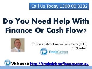 Call Us Today 1300 00 8332 
Do You Need Help With 
Finance Or Cash Flow? 
By: Trade Debtor Finance Consultants (TDFC) 
Sid Goodwin 
Visit us at: http://tradedebtorfinance.com.au 
 