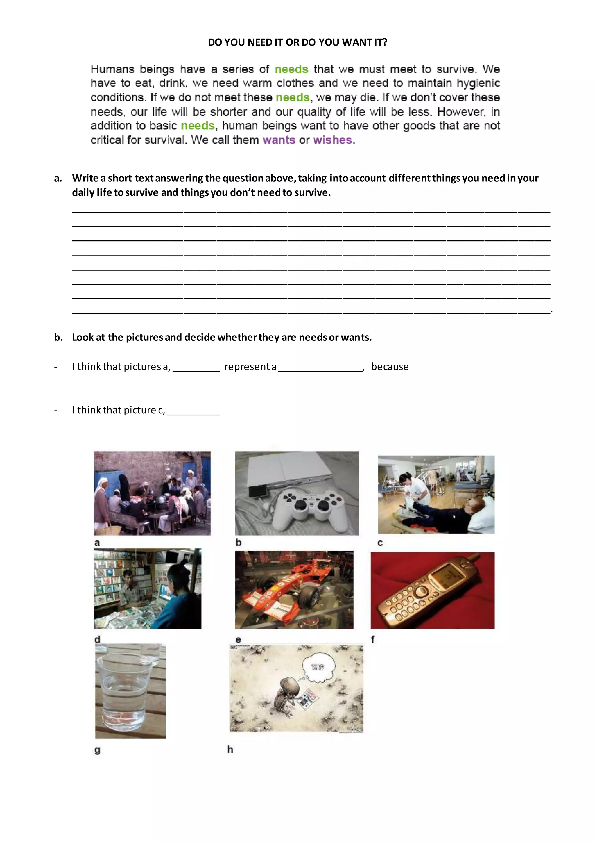 DO YOU NEED IT OR DO YOU WANT IT?
a. Write a short textanswering the questionabove,taking intoaccount differentthingsyou needinyour
daily life tosurvive and thingsyou don’t needto survive.
________________________________________________________________________________________
________________________________________________________________________________________
________________________________________________________________________________________
________________________________________________________________________________________
________________________________________________________________________________________
________________________________________________________________________________________
________________________________________________________________________________________
________________________________________________________________________________________.
b. Look at the picturesand decide whetherthey are needsor wants.
- I thinkthat picturesa,_________ representa________________, because
- I thinkthat picture c,__________