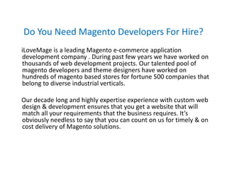 Do You Need Magento Developers For Hire?
iLoveMage is a leading Magento e-commerce application
development company . During past few years we have worked on
thousands of web development projects. Our talented pool of
magento developers and theme designers have worked on
hundreds of magento based stores for fortune 500 companies that
belong to diverse industrial verticals.
Our decade long and highly expertise experience with custom web
design & development ensures that you get a website that will
match all your requirements that the business requires. It’s
obviously needless to say that you can count on us for timely & on
cost delivery of Magento solutions.
 