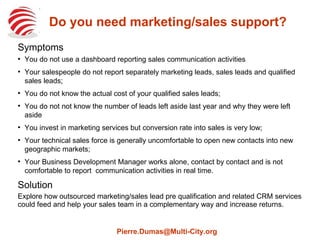 Do you need marketing/sales support?
Symptoms
●
You do not use a dashboard reporting sales communication activities
●
Your salespeople do not report separately marketing leads, sales leads and qualified
sales leads;
●
You do not know the actual cost of your qualified sales leads;
●
You do not not know the number of leads left aside last year and why they were left
aside
●
You invest in marketing services but conversion rate into sales is very low;
●
Your technical sales force is generally uncomfortable to open new contacts into new
geographic markets;
●
Your Business Development Manager works alone, contact by contact and is not
comfortable to report  communication activities in real time.
Solution
Explore how outsourced marketing/sales lead pre qualification and related CRM services
could feed and help your sales team in a complementary way and increase returns.
Pierre.Dumas@Multi-City.org
 