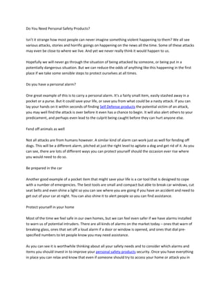 Do You Need Personal Safety Products?

Isn’t it strange how most people can never imagine something violent happening to them? We all see
various attacks, stories and horrific goings on happening on the news all the time. Some of these attacks
may even be close to where we live. And yet we never really think it would happen to us.

Hopefully we will never go through the situation of being attacked by someone, or being put in a
potentially dangerous situation. But we can reduce the odds of anything like this happening in the first
place if we take some sensible steps to protect ourselves at all times.

Do you have a personal alarm?

One great example of this is to carry a personal alarm. It’s a fairly small item, easily stashed away in a
pocket or a purse. But it could save your life, or save you from what could be a nasty attack. If you can
lay your hands on it within seconds of finding Self Defense products the potential victim of an attack,
you may well find the attack is over before it even has a chance to begin. It will also alert others to your
predicament, and perhaps even lead to the culprit being caught before they can hurt anyone else.

Fend off animals as well

Not all attacks are from humans however. A similar kind of alarm can work just as well for fending off
dogs. This will be a different alarm, pitched at just the right level to agitate a dog and get rid of it. As you
can see, there are lots of different ways you can protect yourself should the occasion ever rise where
you would need to do so.

Be prepared in the car

Another good example of a pocket item that might save your life is a car tool that is designed to cope
with a number of emergencies. The best tools are small and compact but able to break car windows, cut
seat belts and even shine a light so you can see where you are going if you have an accident and need to
get out of your car at night. You can also shine it to alert people so you can find assistance.

Protect yourself in your home

Most of the time we feel safe in our own homes, but we can feel even safer if we have alarms installed
to warn us of potential intruders. There are all kinds of alarms on the market today – ones that warn of
breaking glass, ones that set off a loud alarm if a door or window is opened, and ones that dial pre-
specified numbers to let people know you may need assistance.

As you can see it is worthwhile thinking about all your safety needs and to consider which alarms and
items you should invest in to improve your personal safety products security. Once you have everything
in place you can relax and know that even if someone should try to access your home or attack you in
 