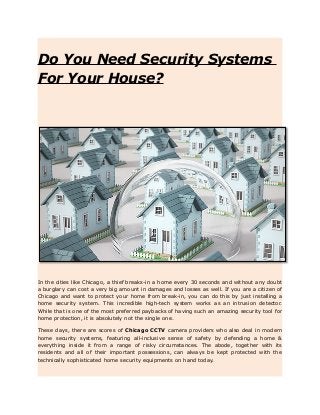 Do You Need Security Systems
For Your House?
In the cities like Chicago, a thief breaks-in a home every 30 seconds and without any doubt
a burglary can cost a very big amount in damages and losses as well. If you are a citizen of
Chicago and want to protect your home from break-in, you can do this by just installing a
home security system. This incredible high-tech system works as an intrusion detector.
While that is one of the most preferred paybacks of having such an amazing security tool for
home protection, it is absolutely not the single one.
These days, there are scores of Chicago CCTV camera providers who also deal in modern
home security systems, featuring all-inclusive sense of safety by defending a home &
everything inside it from a range of risky circumstances. The abode, together with its
residents and all of their important possessions, can always be kept protected with the
technically sophisticated home security equipments on hand today.
 