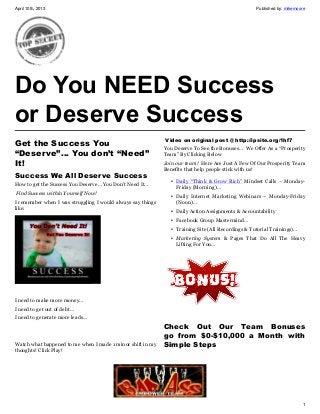 April 10th, 2013                                                                                    Published by: mikemoore




Do You NEED Success
or Deserve Success
Get the Success You                                           Video on original post @ http://ipsite.org/1hf7
                                                             You Deserve To See the Bonuses… We Offer As a “Prosperity
“Deserve”… You don’t “Need”                                  Team” By Clicking Below
It!                                                          Join our team! Here Are Just A Few Of Our Prosperity Team
                                                             Benefits that help people stick with us!
Success We All Deserve Success
                                                                • Daily “Think & Grow Rich” Mindset Calls – Monday-
How to get the Success You Deserve… You Don’t Need It…            Friday (Morning)…
Find Success within Yourself Now!                               • Daily Internet Marketing Webinars – Monday-Friday
I remember when I was struggling I would always say things        (Noon)…
like:                                                           • Daily Action Assignments & Accountability
                                                                • Facebook Group Mastermind…
                                                                • Training Site (All Recordings & Tutorial Trainings)…
                                                                • Marketing System & Pages That Do All The Heavy
                                                                  Lifting For You…




I need to make more money…
I need to get out of debt…
I need to generate more leads…
                                                             Check Out Our Team Bonuses
                                                             go from $0-$10,000 a Month with
Watch what happened to me when I made 1 minor shift in my    Simple Steps
thoughts! Click Play!




                                                                                                                         1
 