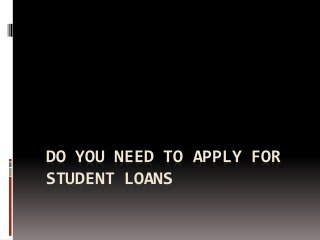 DO YOU NEED TO APPLY FOR
STUDENT LOANS
 