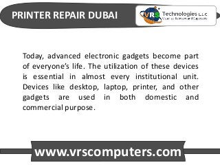PRINTER REPAIR DUBAI
www.vrscomputers.com
Today, advanced electronic gadgets become part
of everyone’s life. The utilization of these devices
is essential in almost every institutional unit.
Devices like desktop, laptop, printer, and other
gadgets are used in both domestic and
commercial purpose.
 