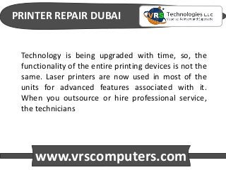 PRINTER REPAIR DUBAI
www.vrscomputers.com
Technology is being upgraded with time, so, the
functionality of the entire printing devices is not the
same. Laser printers are now used in most of the
units for advanced features associated with it.
When you outsource or hire professional service,
the technicians
 