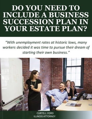 DO YOU NEED TO
INCLUDE A BUSINESS
SUCCESSION PLAN IN
YOUR ESTATE PLAN?
CURTIS J. FORD
ILLINOIS ATTORNEY
“With unemployment rates at historic lows, many
workers decided it was time to pursue their dream of
starting their own business.”
 