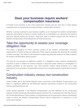 6/3/23, 7:59 PM Do you need workers’ compensation insurance for your business?
https://www.davidsteinfeld.com/florida-business-workers-compensation-requirement.html 1/5
Does your business require workers’
compensation insurance
In Florida if your business is not in the construction industry and you have four or more regular
employees you are required by law to have workers’ compensation insurance.
Whether a person working for your business qualifies as an employee for workers’ compensation
purposes and whether an owner or worker qualifies for an exemption is an assessment to perform
with your attorney before you receive a stop-work order or records request from the Division of
Worker’s Compensation of the Department of Financial Services.
Take the opportunity to assess your coverage
obligation now
This article is designed to inform business owners of the workers’ compensation insurance
requirements in Florida so they can determine if they need to evaluate their business for coverage
or obtain coverage. This article is not intended to analyze any particular business nor does it address
the workers’ compensation claims process.
The time for any business to determine whether it is obligated to have workers’ compensation
insurance in place is before the Division imposes a stop-work order, initiates an investigation, or
imposes penalties on the business. Like most business matters being proactive on a legal
requirement such as workers’ compensation insurance can save the business a great deal of money
later.
Construction industry versus non-construction
industry
Under Chapter 440 in the Florida Statutes known commonly as the Workers’ Compensation Law
there is a significant difference and distinction between businesses involved in the construction
industry and those that are not.
Under Section 440.02(8) in the Workers’ Compensation Law the definition of the construction
industry includes businesses that build structures and clear, fill, or excavate land. Rule 69L-6.021 of
the Florida Administrative Code contains a comprehensive list of construction industry classification
codes on which the Worker’s Compensation Division relies to determine if a business is in the
construction industry.
 
