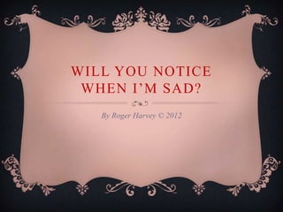 WILL YOU NOTICE
 WHEN I’M SAD?
   By Roger Harvey © 2012
 
