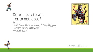 Do you play to win 
- or to not loose? 
By 
Heidi Grant Halvorson and E. Tory Higgins 
Harvard Business Review 
MARCH 2013 
T.R.VISHAL (2T3-37) 
 