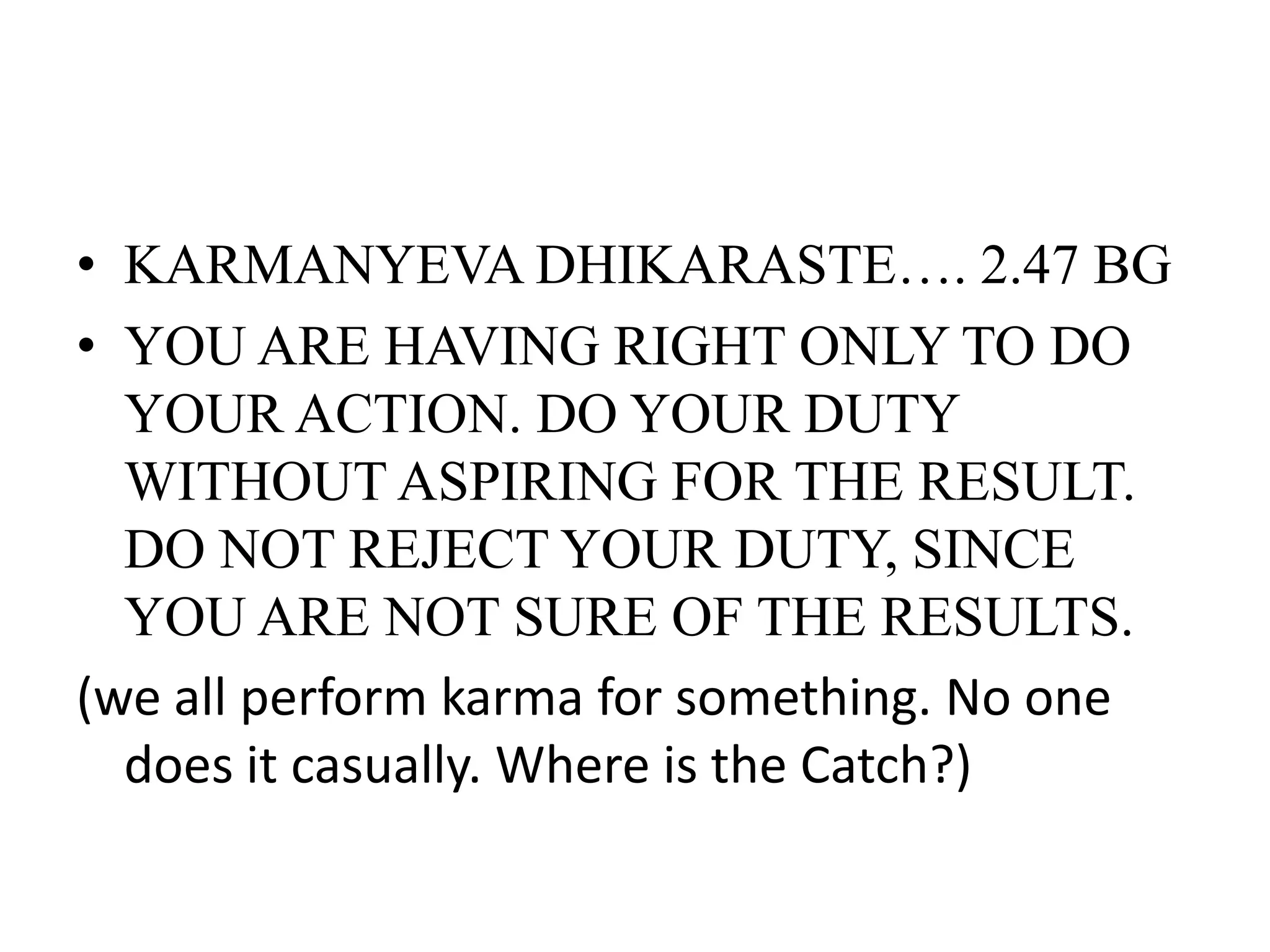 • KARMANYEVA DHIKARASTE…. 2.47 BG
• YOU ARE HAVING RIGHT ONLY TO DO
YOUR ACTION. DO YOUR DUTY
WITHOUT ASPIRING FOR THE RESULT.
DO NOT REJECT YOUR DUTY, SINCE
YOU ARE NOT SURE OF THE RESULTS.
(we all perform karma for something. No one
does it casually. Where is the Catch?)
