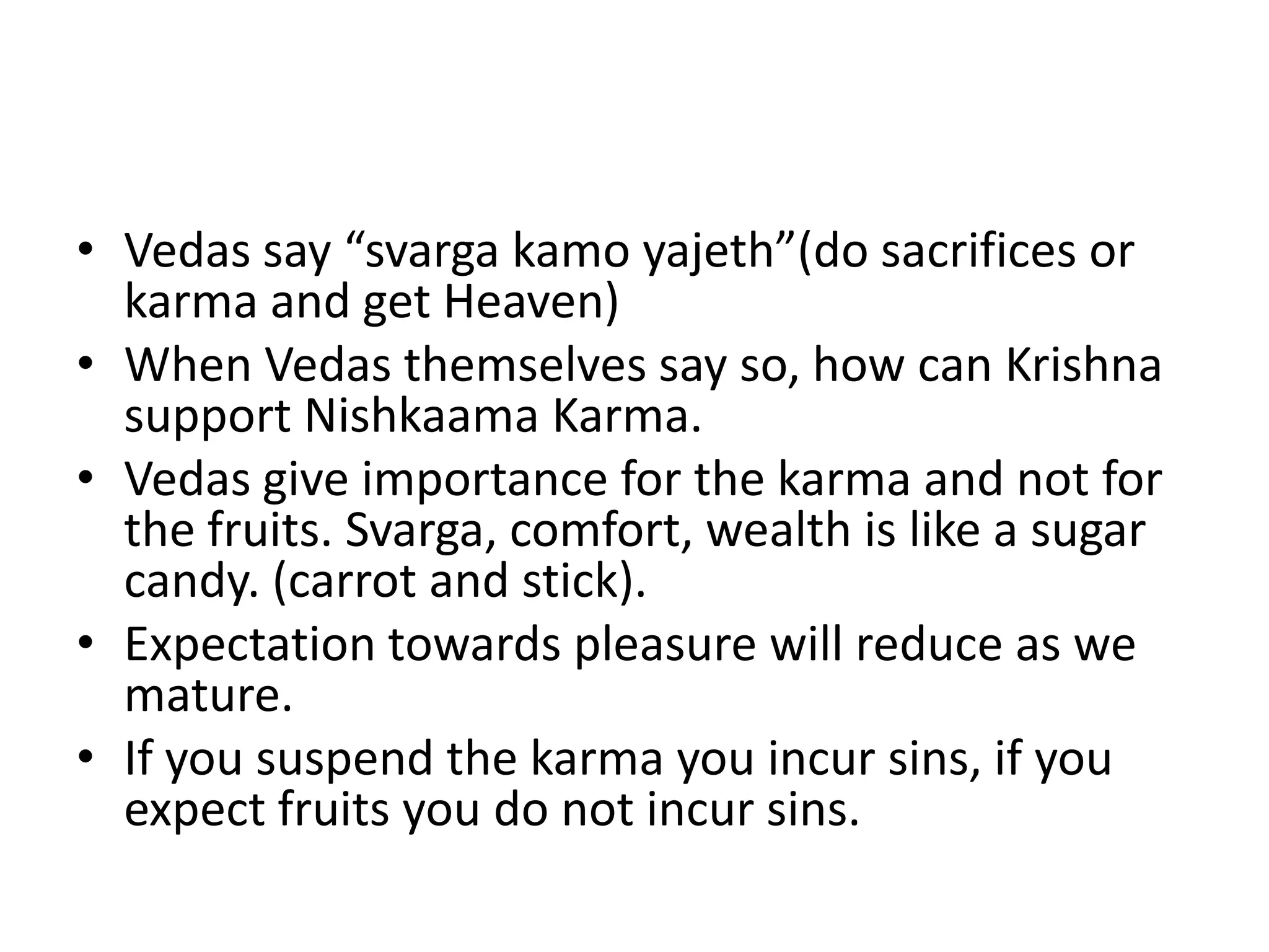 • Vedas say “svarga kamo yajeth”(do sacrifices or
karma and get Heaven)
• When Vedas themselves say so, how can Krishna
support Nishkaama Karma.
• Vedas give importance for the karma and not for
the fruits. Svarga, comfort, wealth is like a sugar
candy. (carrot and stick).
• Expectation towards pleasure will reduce as we
mature.
• If you suspend the karma you incur sins, if you
expect fruits you do not incur sins.