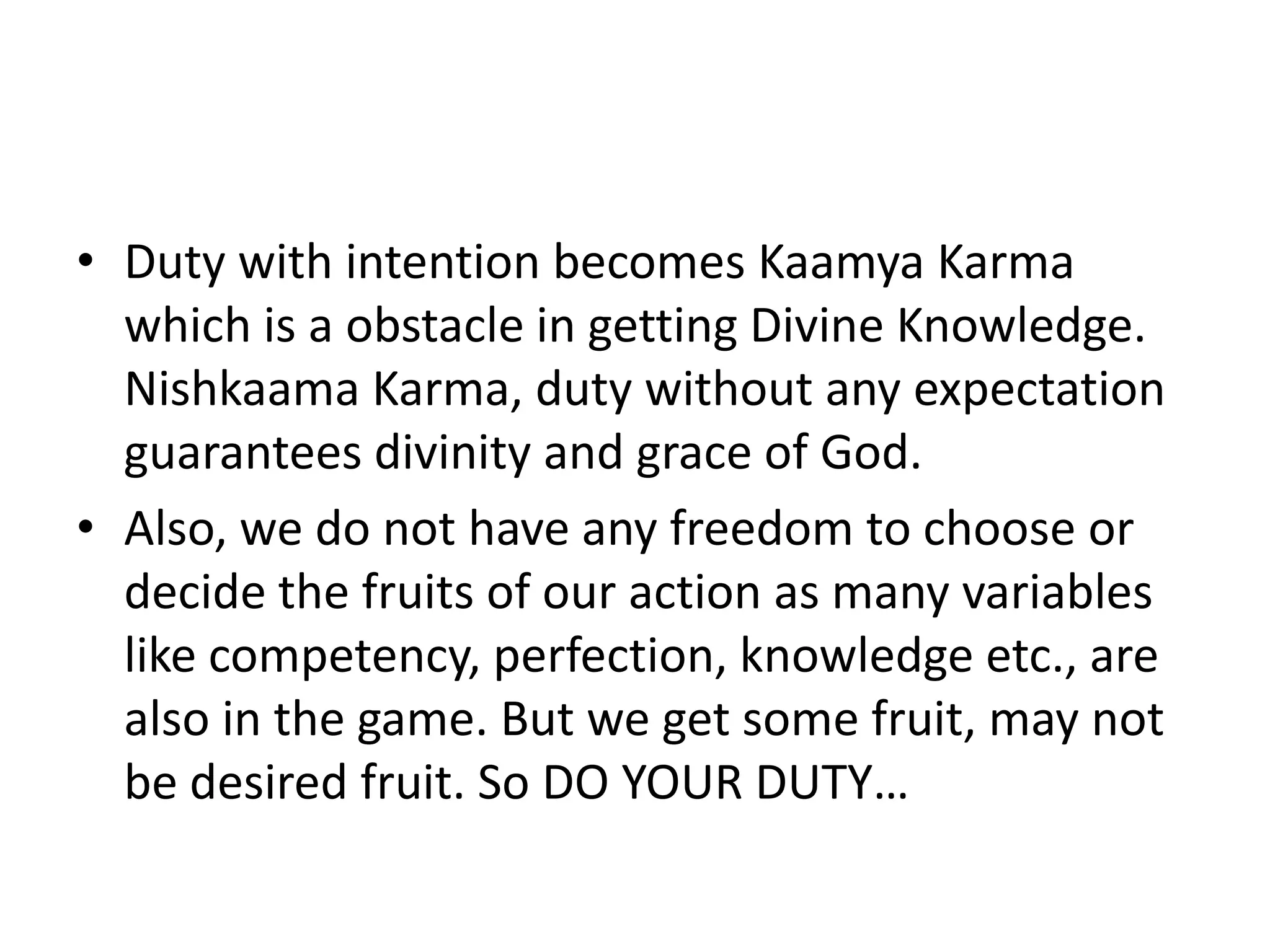 • Duty with intention becomes Kaamya Karma
which is a obstacle in getting Divine Knowledge.
Nishkaama Karma, duty without any expectation
guarantees divinity and grace of God.
• Also, we do not have any freedom to choose or
decide the fruits of our action as many variables
like competency, perfection, knowledge etc., are
also in the game. But we get some fruit, may not
be desired fruit. So DO YOUR DUTY…