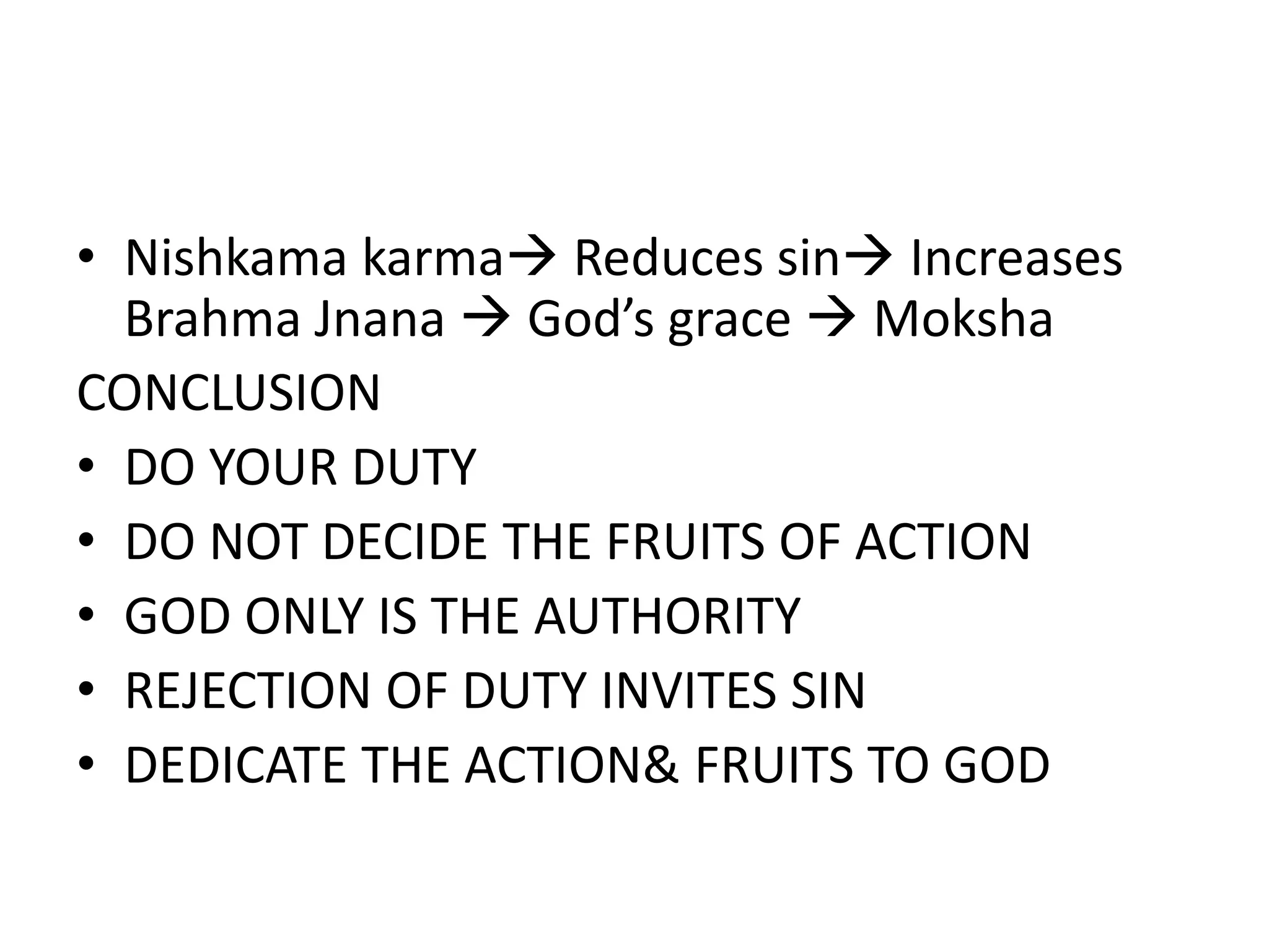 • Nishkama karma Reduces sin Increases
Brahma Jnana God’s grace Moksha
CONCLUSION
• DO YOUR DUTY
• DO NOT DECIDE THE FRUITS OF ACTION
• GOD ONLY IS THE AUTHORITY
• REJECTION OF DUTY INVITES SIN
• DEDICATE THE ACTION& FRUITS TO GOD
