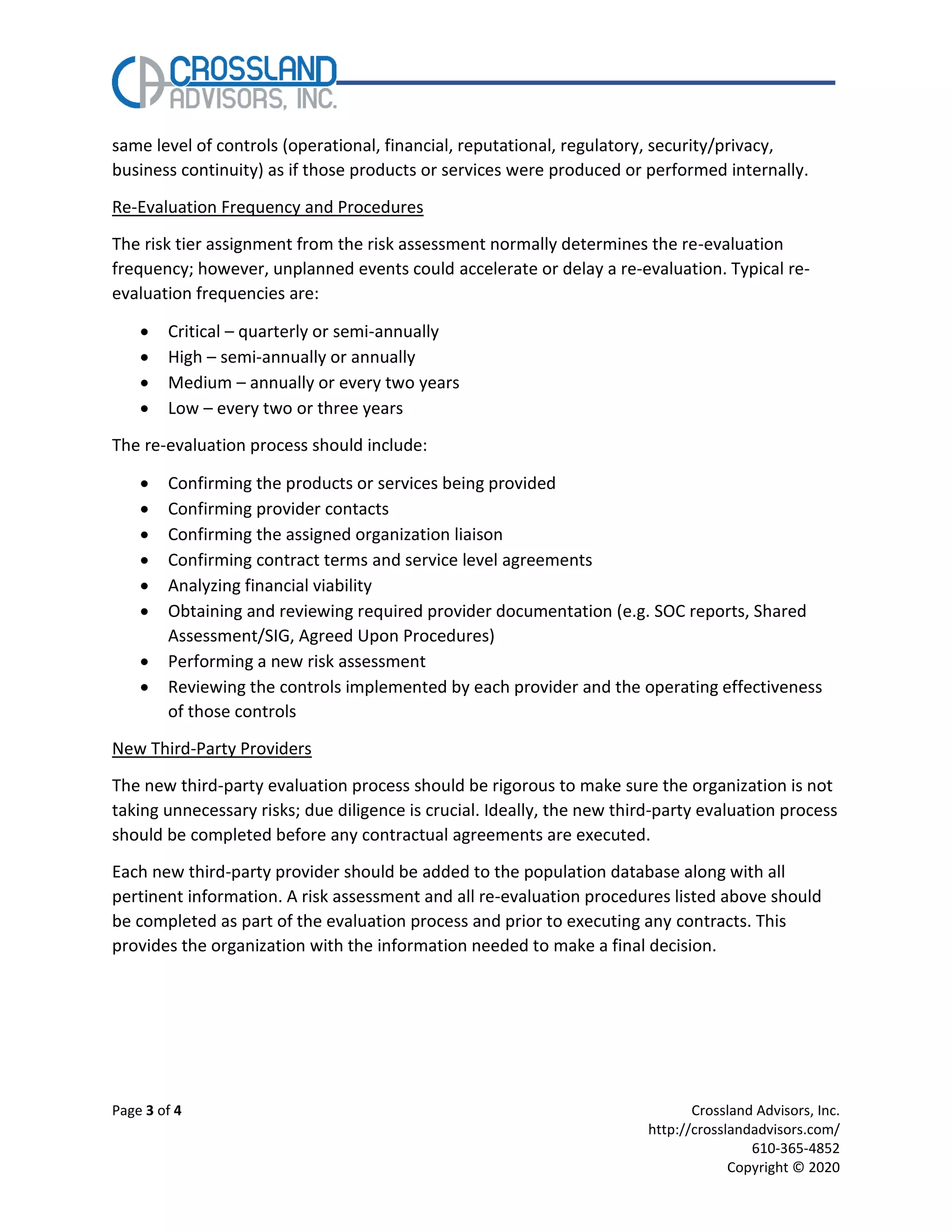 Page 3 of 4 Crossland Advisors, Inc.
http://crosslandadvisors.com/
610-365-4852
Copyright © 2020
same level of controls (operational, financial, reputational, regulatory, security/privacy,
business continuity) as if those products or services were produced or performed internally.
Re-Evaluation Frequency and Procedures
The risk tier assignment from the risk assessment normally determines the re-evaluation
frequency; however, unplanned events could accelerate or delay a re-evaluation. Typical re-
evaluation frequencies are:
• Critical – quarterly or semi-annually
• High – semi-annually or annually
• Medium – annually or every two years
• Low – every two or three years
The re-evaluation process should include:
• Confirming the products or services being provided
• Confirming provider contacts
• Confirming the assigned organization liaison
• Confirming contract terms and service level agreements
• Analyzing financial viability
• Obtaining and reviewing required provider documentation (e.g. SOC reports, Shared
Assessment/SIG, Agreed Upon Procedures)
• Performing a new risk assessment
• Reviewing the controls implemented by each provider and the operating effectiveness
of those controls
New Third-Party Providers
The new third-party evaluation process should be rigorous to make sure the organization is not
taking unnecessary risks; due diligence is crucial. Ideally, the new third-party evaluation process
should be completed before any contractual agreements are executed.
Each new third-party provider should be added to the population database along with all
pertinent information. A risk assessment and all re-evaluation procedures listed above should
be completed as part of the evaluation process and prior to executing any contracts. This
provides the organization with the information needed to make a final decision.
 