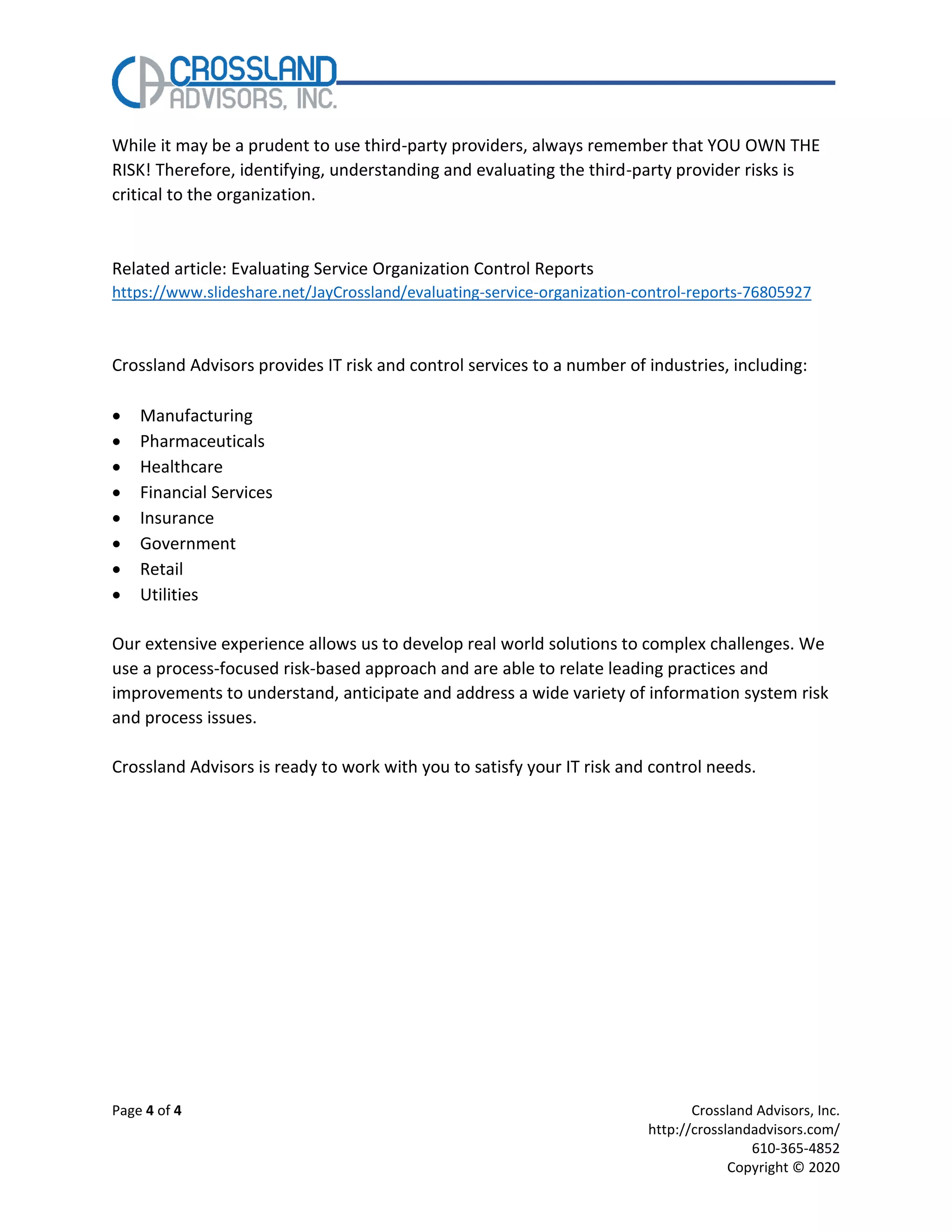 Page 4 of 4 Crossland Advisors, Inc.
http://crosslandadvisors.com/
610-365-4852
Copyright © 2020
While it may be a prudent to use third-party providers, always remember that YOU OWN THE
RISK! Therefore, identifying, understanding and evaluating the third-party provider risks is
critical to the organization.
Related article: Evaluating Service Organization Control Reports
https://www.slideshare.net/JayCrossland/evaluating-service-organization-control-reports-76805927
Crossland Advisors provides IT risk and control services to a number of industries, including:
• Manufacturing
• Pharmaceuticals
• Healthcare
• Financial Services
• Insurance
• Government
• Retail
• Utilities
Our extensive experience allows us to develop real world solutions to complex challenges. We
use a process-focused risk-based approach and are able to relate leading practices and
improvements to understand, anticipate and address a wide variety of information system risk
and process issues.
Crossland Advisors is ready to work with you to satisfy your IT risk and control needs.
 