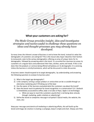 What your customers are asking for?
The Mode Group provides insight, idea and investigates
strategies and tactics useful to challenge these questions on
ideas and thought-processes you may already have
developed.
So many times the inherent answer of business is not to know the trend, instead it is what the
demographic of customers are asking for? This is the reason why major industries from fashion
to restaurants cater to the various demographics offering an array of unique items for its
demographic, followed by answering what is the trend. It is essential for a business to survey its
customers on a regular basis and understand their likes, dislikes, wants and needs. If this is not
done then the products or services being offered will plateau on its demographic it is servicing.
Unless the business is strictly Ecommerce, which will be discussed in a later discussion.
A business owner should respond to its target demographic, by understanding and answering
the following questions to analyze its business plan:
1) What is the target age demographic?
2) Is the company serving a unique product or service that can be a scalable through an
alternative marketing plan? (Thinking out of the box)
3) Has the owner of the business evaluated what the customers say about the brand?
4) Does the brand reach its potential for brand recognition in a conversation? (I.E- Starbuck
is immediately associated to coffee, Soda is to Coke or Pepsi, Apple is to technology)
a. What are ways to reach the customers psyche that is not being done already
through marketing, public relations or advertising?
5) Define the brand or companies message in all portals? (Social media, the website, the
store, etc)
Keep your message consistent to all marketing or advertising efforts, this will build-up the
brand and image; be creative in creating a campaign, keep it simple and short. Always ask if this
 